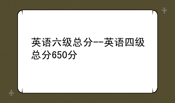 英语六级总分--英语四级总分650分