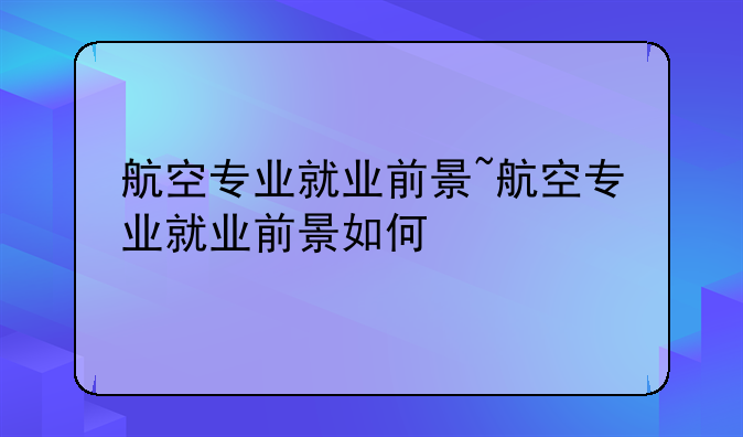 航空专业就业前景~航空专业就业前景如何
