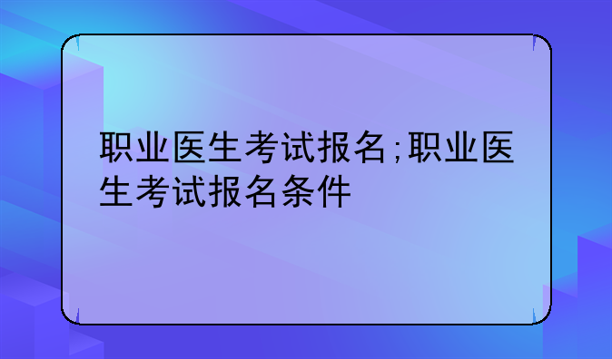 职业医生考试报名;职业医生考试报名条件