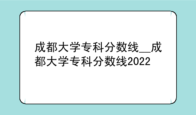 成都大学专科分数线__成都大学专科分数线2022