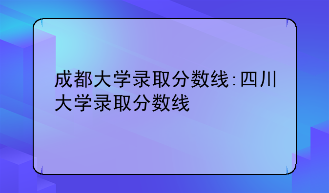 成都大学录取分数线:四川大学录取分数线