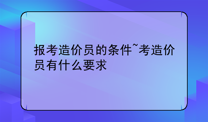 报考造价员的条件~考造价员有什么要求