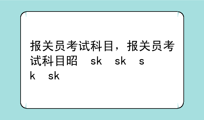 报关员考试科目，报关员考试科目是什么