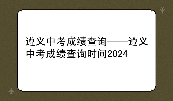 遵义中考成绩查询——遵义中考成绩查询时间2024