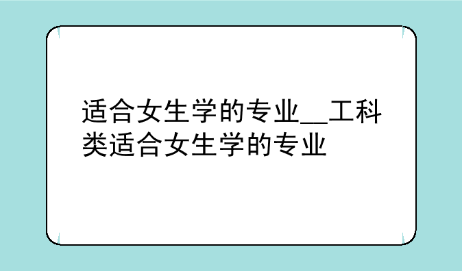适合女生学的专业__工科类适合女生学的专业