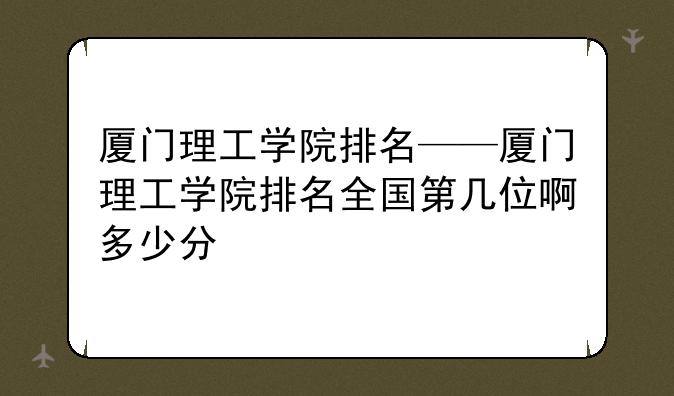 厦门理工学院排名——厦门理工学院排名全国第几位啊多少分