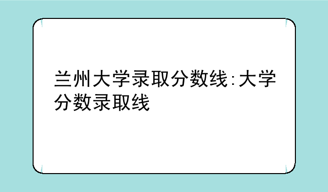 兰州大学录取分数线:大学分数录取线