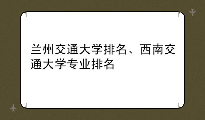 兰州交通大学排名、西南交通大学专业排名