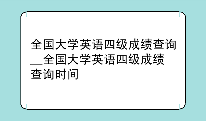 全国大学英语四级成绩查询__全国大学英语四级成绩查询时间