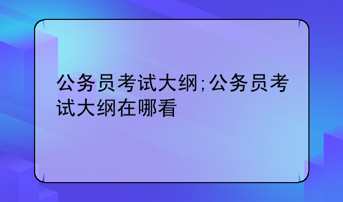 公务员考试大纲;公务员考试大纲在哪看