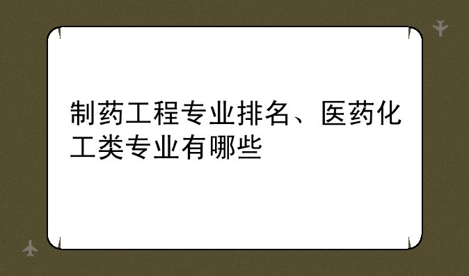 制药工程专业排名、医药化工类专业有哪些