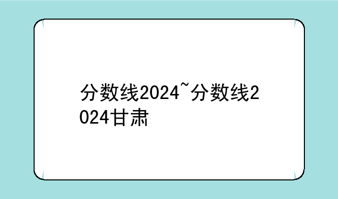 分数线2024~分数线2024甘肃