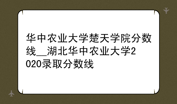华中农业大学楚天学院分数线__湖北华中农业大学2020录取分数线